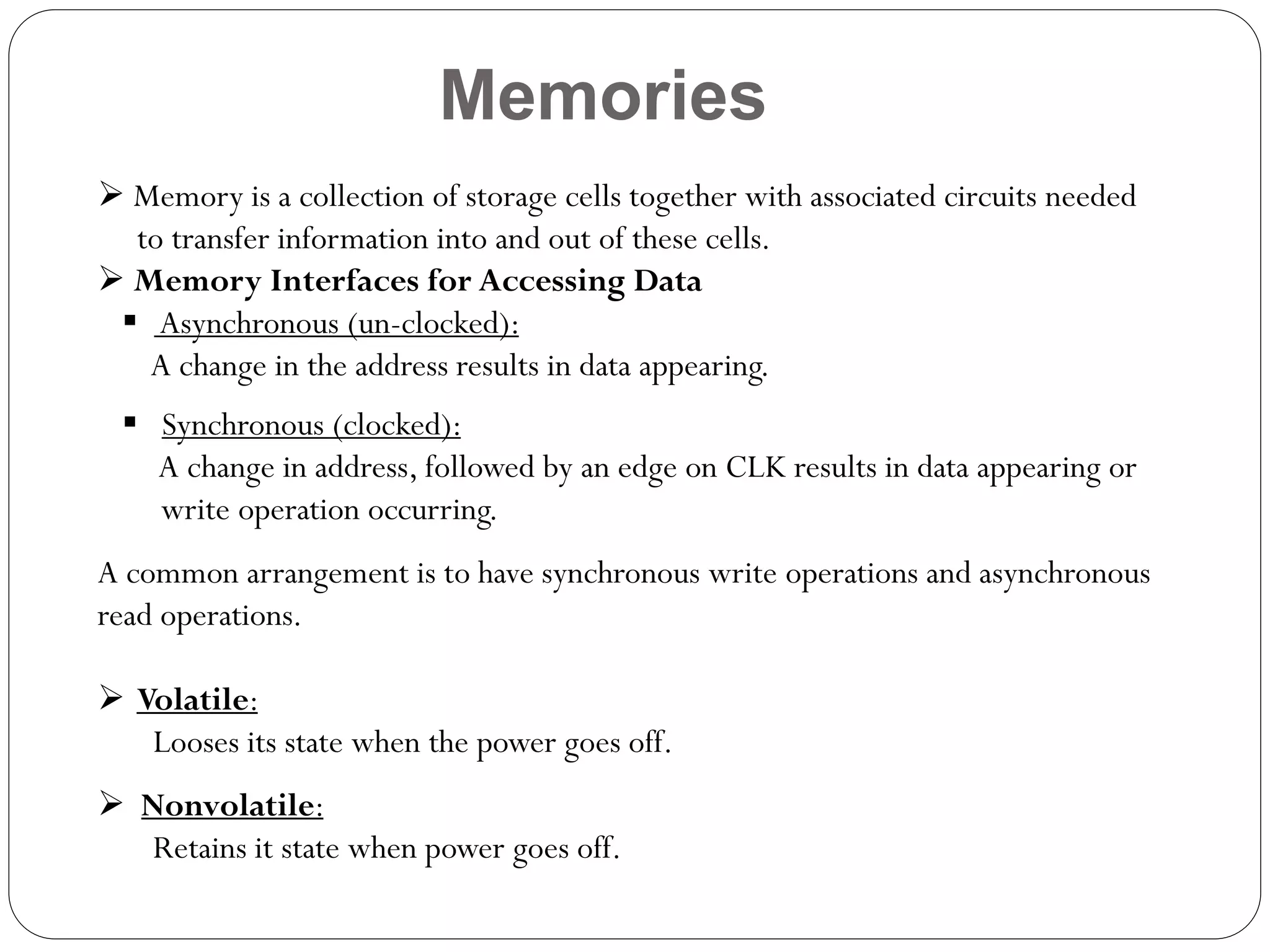 Memories
 Memory is a collection of storage cells together with associated circuits needed
to transfer information into and out of these cells.
 Memory Interfaces for Accessing Data
 Asynchronous (un-clocked):
A change in the address results in data appearing.
 Synchronous (clocked):
A change in address, followed by an edge on CLK results in data appearing or
write operation occurring.
A common arrangement is to have synchronous write operations and asynchronous
read operations.
 Volatile:
Looses its state when the power goes off.
 Nonvolatile:
Retains it state when power goes off.

 