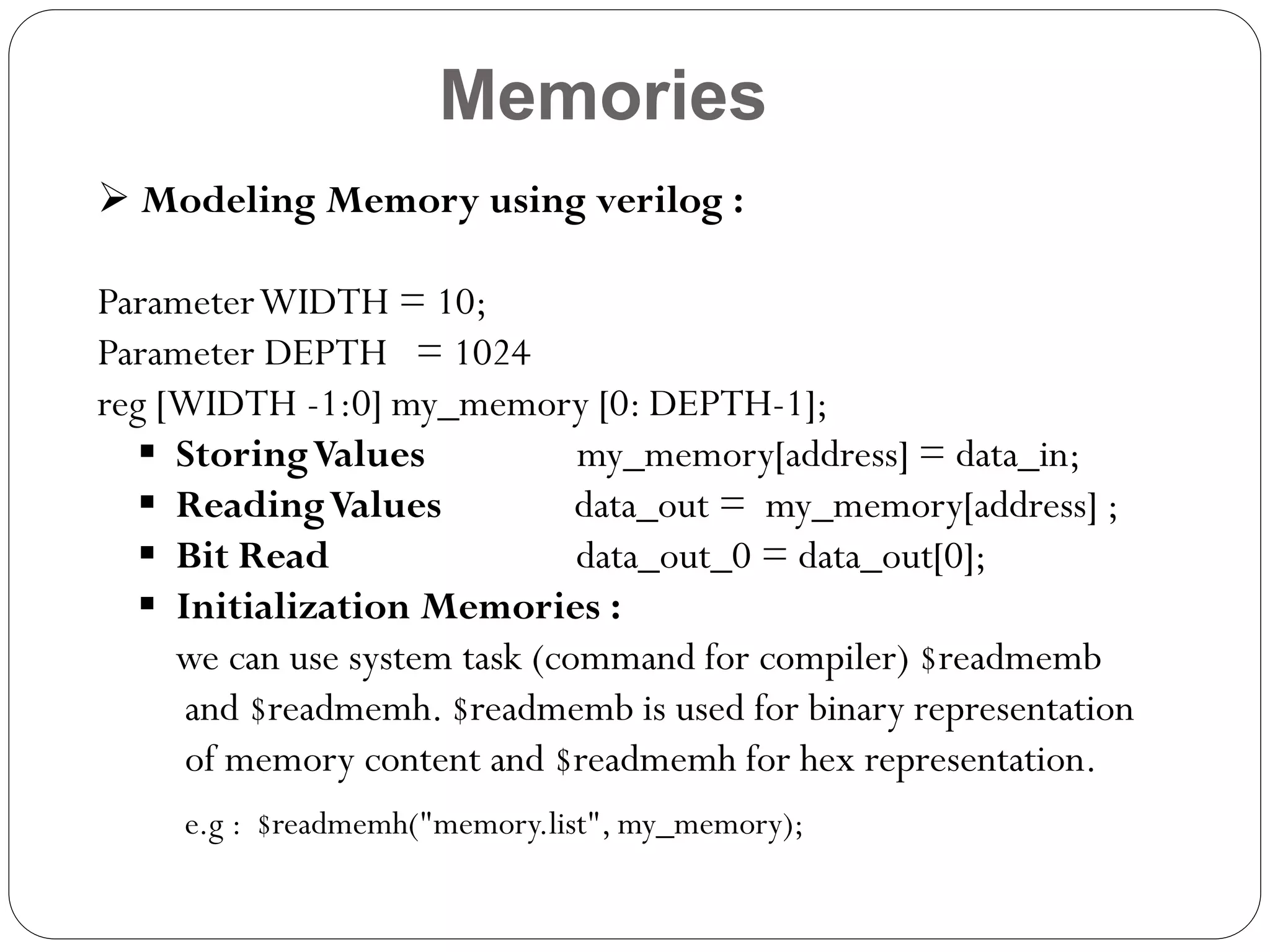 Memories
 Modeling Memory using verilog :

Parameter WIDTH = 10;
Parameter DEPTH = 1024
reg [WIDTH -1:0] my_memory [0: DEPTH-1];
 Storing Values
my_memory[address] = data_in;
 Reading Values
data_out = my_memory[address] ;
 Bit Read
data_out_0 = data_out[0];
 Initialization Memories :
we can use system task (command for compiler) $readmemb
and $readmemh. $readmemb is used for binary representation
of memory content and $readmemh for hex representation.
e.g : $readmemh("memory.list", my_memory);

 