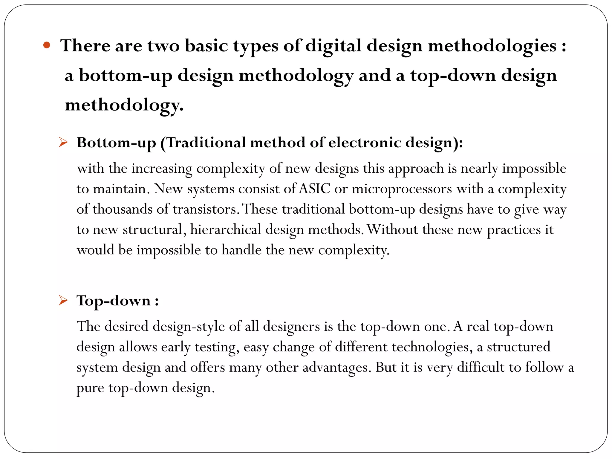  There are two basic types of digital design methodologies :

a bottom-up design methodology and a top-down design
methodology.
 Bottom-up (Traditional method of electronic design):

with the increasing complexity of new designs this approach is nearly impossible
to maintain. New systems consist of ASIC or microprocessors with a complexity
of thousands of transistors. These traditional bottom-up designs have to give way
to new structural, hierarchical design methods. Without these new practices it
would be impossible to handle the new complexity.
 Top-down :

The desired design-style of all designers is the top-down one. A real top-down
design allows early testing, easy change of different technologies, a structured
system design and offers many other advantages. But it is very difficult to follow a
pure top-down design.

 