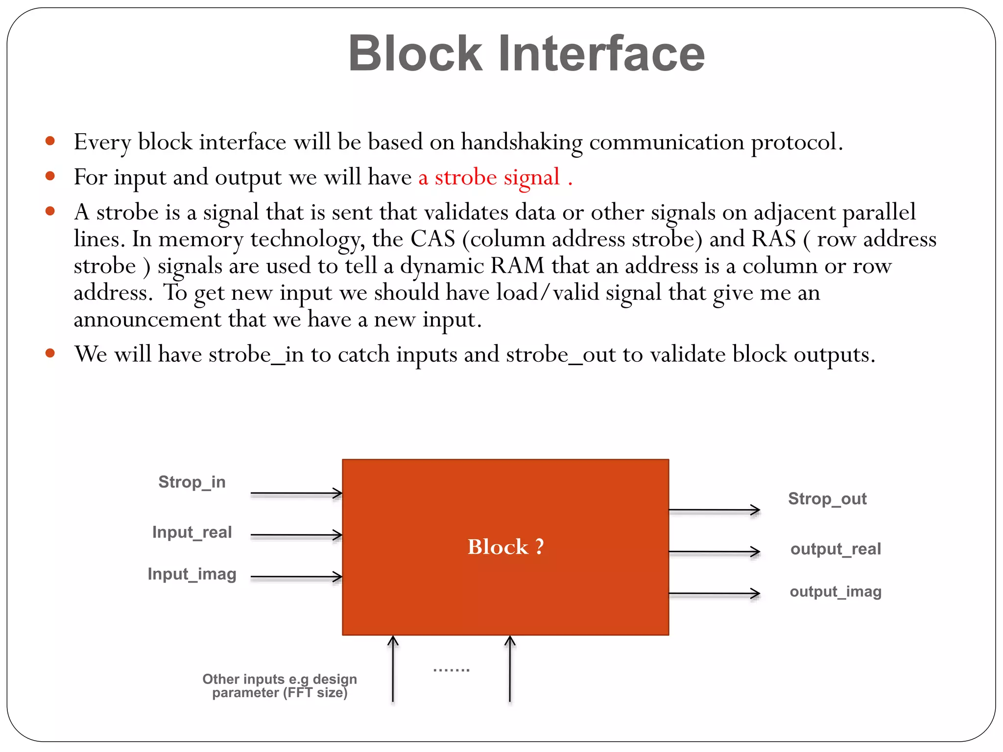 Block Interface
 Every block interface will be based on handshaking communication protocol.
 For input and output we will have a strobe signal .
 A strobe is a signal that is sent that validates data or other signals on adjacent parallel

lines. In memory technology, the CAS (column address strobe) and RAS ( row address
strobe ) signals are used to tell a dynamic RAM that an address is a column or row
address. To get new input we should have load/valid signal that give me an
announcement that we have a new input.
 We will have strobe_in to catch inputs and strobe_out to validate block outputs.

Strop_in
Strop_out
Input_real

Block ?

output_real

Input_imag
output_imag

Other inputs e.g design
parameter (FFT size)

…….

 