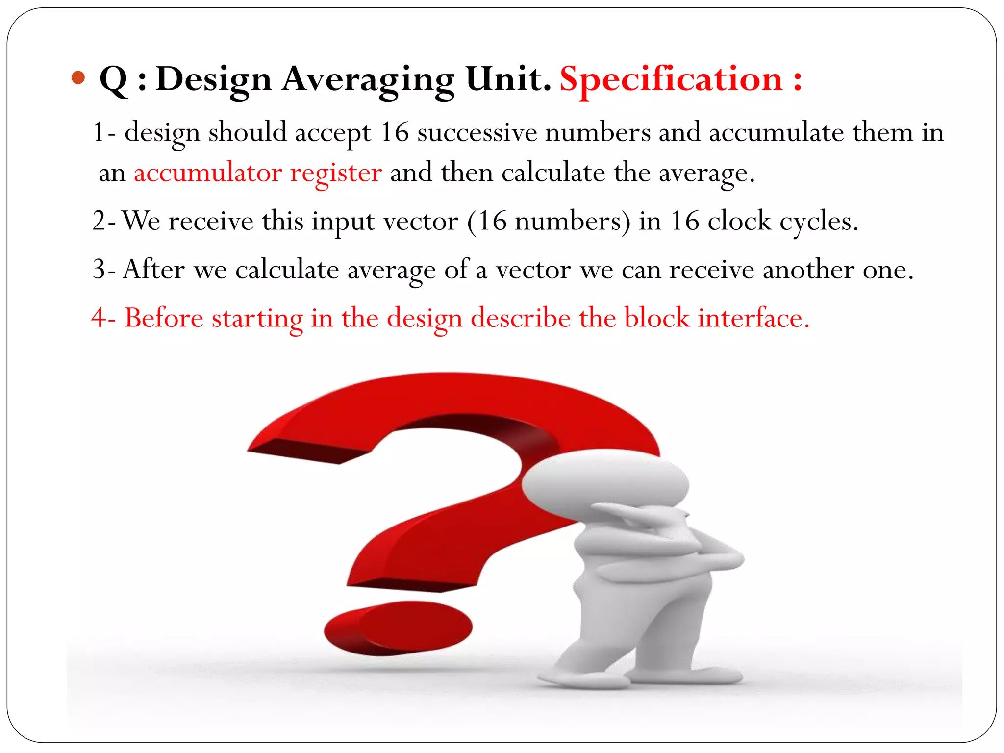 Q : Design Averaging Unit. Specification :
1- design should accept 16 successive numbers and accumulate them in
an accumulator register and then calculate the average.
2-We receive this input vector (16 numbers) in 16 clock cycles.
3- After we calculate average of a vector we can receive another one.
4- Before starting in the design describe the block interface.

 