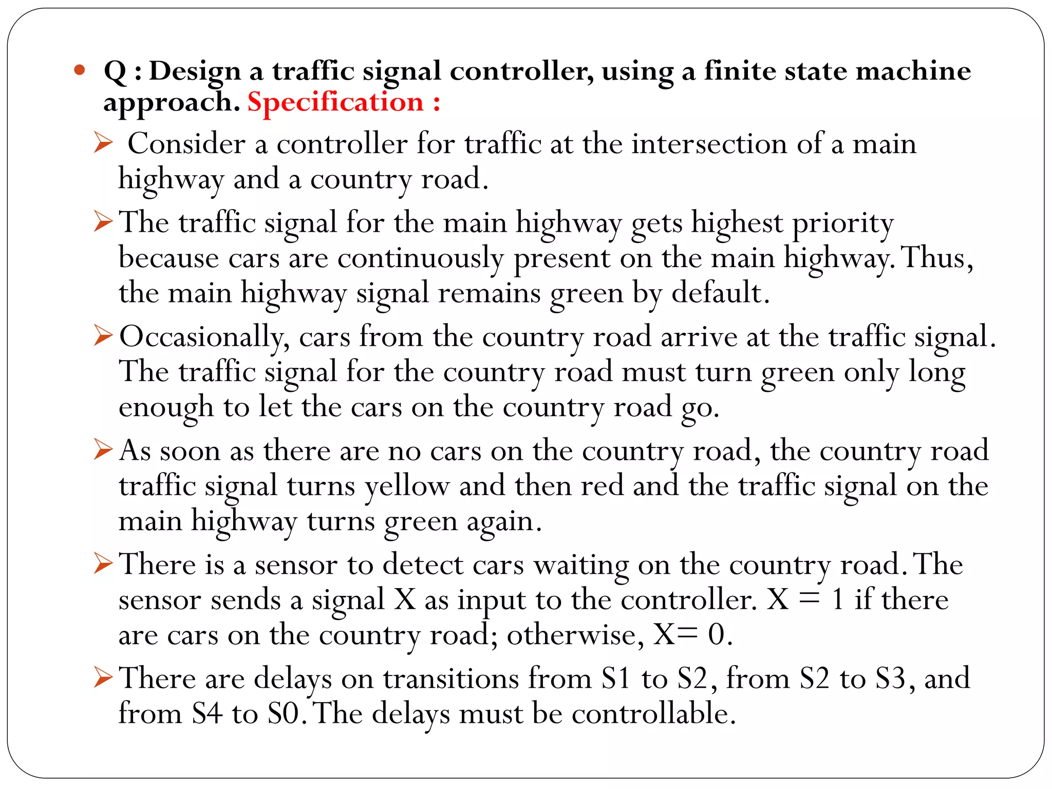  Q : Design a traffic signal controller, using a finite state machine

approach. Specification :
 Consider a controller for traffic at the intersection of a main

highway and a country road.
 The traffic signal for the main highway gets highest priority
because cars are continuously present on the main highway. Thus,
the main highway signal remains green by default.
 Occasionally, cars from the country road arrive at the traffic signal.
The traffic signal for the country road must turn green only long
enough to let the cars on the country road go.
 As soon as there are no cars on the country road, the country road
traffic signal turns yellow and then red and the traffic signal on the
main highway turns green again.
 There is a sensor to detect cars waiting on the country road. The
sensor sends a signal X as input to the controller. X = 1 if there
are cars on the country road; otherwise, X= 0.
 There are delays on transitions from S1 to S2, from S2 to S3, and
from S4 to S0. The delays must be controllable.

 