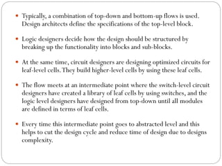  Typically, a combination of top-down and bottom-up flows is used.

Design architects define the specifications of the top-level block.

 Logic designers decide how the design should be structured by

breaking up the functionality into blocks and sub-blocks.

 At the same time, circuit designers are designing optimized circuits for

leaf-level cells. They build higher-level cells by using these leaf cells.

 The flow meets at an intermediate point where the switch-level circuit

designers have created a library of leaf cells by using switches, and the
logic level designers have designed from top-down until all modules
are defined in terms of leaf cells.

 Every time this intermediate point goes to abstracted level and this

helps to cut the design cycle and reduce time of design due to designs
complexity.

 