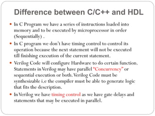 Difference between C/C++ and HDL
 In C Program we have a series of instructions loaded into

memory and to be executed by microprocessor in order
(Sequentially) .
 In C program we don’t have timing control to control its
operation because the next statement will not be executed
till finishing execution of the current statement.
 Verilog Code will configure Hardware to do certain function.
Statements in Verilog may have parallel “Concurrency” or
sequential execution or both. Verilog Code must be
synthesizable i.e the compiler must be able to generate logic
that fits the description.
 In Verilog we have timing control as we have gate delays and
statements that may be executed in parallel.

 