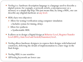  Verilog is a hardware description language is a language used to describe a

digital system: for example, a network switch, a microprocessor or a
memory or a simple flip-flop. This just means that, by using a HDL, one can
describe any (digital) hardware at any level.

 HDLs have two objectives
 Allow for testing/verification using computer simulation

» Includes syntax for timing, delays
 Allow for synthesis
» Synthesizable HDL
 It allows us to design a Digital design at Behavior Level, Register Transfer

Level (RTL), Gate level and Switch(Transistor) level.

 Verilog allows hardware designers to express their designs with behavioral

constructs, deferring the details of implementation to a later stage in the
final design.

 Verilog HDL is case sensitive
 All Verilog keywords are lower case

 