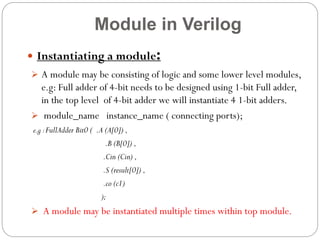 Module in Verilog
:

 Instantiating a module

 A module may be consisting of logic and some lower level modules,

e.g: Full adder of 4-bit needs to be designed using 1-bit Full adder,
in the top level of 4-bit adder we will instantiate 4 1-bit adders.
 module_name instance_name ( connecting ports);
e.g : FullAdder Bit0 ( .A (A[0]) ,

.B (B[0]) ,
.Cin (Cin) ,
.S (result[0]) ,
.co (c1)
);

 A module may be instantiated multiple times within top module.

 