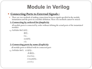 Module in Verilog
 Connecting Ports to External Signals :
 There are two methods of making connections between signals specified in the module

instantiation and the ports in a module definition. These two methods cannot be mixed:

1- Connecting by ordered list (Implicit):
all module ports is connected by order without defining the actual ports of the instantiated
modules
e.g : FullAdder Bit0 (A[0] ,
B[0] ,
Cin ,
result[0],
c1);

2- Connecting ports by name (Explicit):
all module ports is defined with its connected port
e.g : FullAdder Bit0 ( .A (A[0]) ,
.B (B[0]) ,
.Cin (Cin) ,
.S (result[0]) ,
.co (c1) );

 