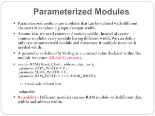 Parameterized Modules
 Parameterized modules are modules that can be defined with different

characteristics values e.g input/output width.
 Assume that we need counter of various widths, Instead of create
counter modules every module having different width, We can define
only one parameterized module and instantiate it multiple times with
needed width.
 A parameter is defined by Verilog as a constant value declared within the
module structure (Global Constants).
 module RAM ( Reset, Clock , address , data , we );

parameter DATA_WIDTH = 8 ;
parameter ADDR_WIDTH = 8 ;
parameter RAM_DEPTH = 1 << ADDR_WIDTH;
// Actual code of RAM here
endmodule

 Reusability : Different modules can use RAM module with different data

widths and address widths.

 