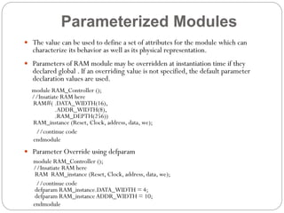 Parameterized Modules
 The value can be used to define a set of attributes for the module which can

characterize its behavior as well as its physical representation.

 Parameters of RAM module may be overridden at instantiation time if they

declared global . If an overriding value is not specified, the default parameter
declaration values are used.

module RAM_Controller ();
//Insatiate RAM here
RAM#( .DATA_WIDTH(16),
.ADDR_WIDTH(8),
.RAM_DEPTH(256))
RAM_instance (Reset, Clock, address, data, we);
//continue code
endmodule
 Parameter Override using defparam
module RAM_Controller ();
//Insatiate RAM here
RAM RAM_instance (Reset, Clock, address, data, we);
//continue code
defparam RAM_instance.DATA_WIDTH = 4;
defparam RAM_instance ADDR_WIDTH = 10;
endmodule

 