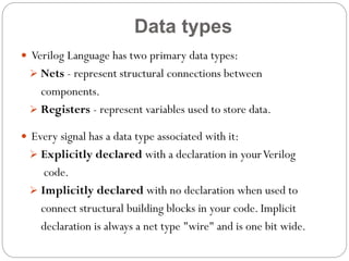 Data types
 Verilog Language has two primary data types:
 Nets - represent structural connections between

components.
 Registers - represent variables used to store data.
 Every signal has a data type associated with it:
 Explicitly declared with a declaration in your Verilog

code.
 Implicitly declared with no declaration when used to
connect structural building blocks in your code. Implicit
declaration is always a net type "wire" and is one bit wide.

 