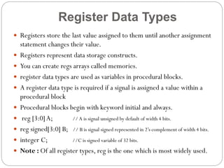Register Data Types
 Registers store the last value assigned to them until another assignment












statement changes their value.
Registers represent data storage constructs.
You can create regs arrays called memories.
register data types are used as variables in procedural blocks.
A register data type is required if a signal is assigned a value within a
procedural block
Procedural blocks begin with keyword initial and always.
reg [3:0] A;
// A is signal unsigned by default of width 4 bits.
reg signed[3:0] B; // B is signal signed represented in 2’s complement of width 4 bits.
integer C;
//C is signed variable of 32 bits.
Note : Of all register types, reg is the one which is most widely used.

 