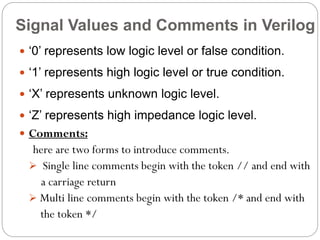 Signal Values and Comments in Verilog
 ‘0’ represents low logic level or false condition.

 ‘1’ represents high logic level or true condition.
 ‘X’ represents unknown logic level.
 ‘Z’ represents high impedance logic level.
 Comments:

here are two forms to introduce comments.
 Single line comments begin with the token // and end with
a carriage return
 Multi line comments begin with the token /* and end with
the token */

 