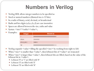 Numbers in Verilog
 Verilog HDL allows integer numbers to be specified as
 Sized or unsized numbers (Unsized size is 32 bits)
 In a radix of binary, octal, decimal, or hexadecimal
 Radix and hex digits (a,b,c,d,e,f) are case insensitive
 Spaces are allowed between the size, radix and value
 Syntax: <size>'<radix><value>;
 Examples:

Stored as

Integer
1

00000000000000000000000000000001

8'hAA

10101010

6'b10_0011

100011

'hF

00000000000000000000000000001111

 Verilog expands <value> filling the specified <size> by working from right-to-left
 When <size> is smaller than <value>, then leftmost bits of <value> are truncated

 When <size> is larger than <value>, then leftmost bits are filled, based on the value of the

leftmost bit in <value>.

 Leftmost '0' or '1' are filled with '0'
 Leftmost 'Z' are filled with 'Z'
 Leftmost 'X' are filled with 'X'

 