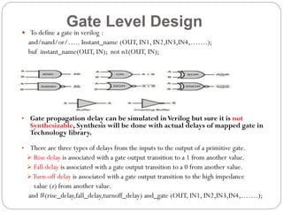 Gate Level Design

 To define a gate in verilog :

and/nand/or/….. Instant_name (OUT, IN1, IN2,IN3,IN4,…….);
buf instant_name(OUT, IN); not n1(OUT, IN);

• Gate propagation delay can be simulated in Verilog but sure it is not

Synthesizable, Synthesis will be done with actual delays of mapped gate in
Technology library.

• There are three types of delays from the inputs to the output of a primitive gate.
 Rise delay is associated with a gate output transition to a 1 from another value.
 Fall delay is associated with a gate output transition to a 0 from another value.
 Turn-off delay is associated with a gate output transition to the high impedance

value (z) from another value.
and #(rise_delay,fall_delay,turnoff_delay) and_gate (OUT, IN1, IN2,IN3,IN4,…….);

 