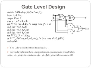 Gate Level Design
module FullAdder(A,B,Cin,Cout,S);
input A, B, Cin;
output Cout, S
wire w1, w2, w3, w4;
xor #(10) (w1, A, B); // delay time of 10 units
and #(8) (w2, A, B);
and #(8) (w3, A, Cin);
and #(8) (w4, B, Cin);
xor #(10) (S, w1, Cin);
or #(10, 8)(Cout, w2, w3, w4); // (rise time of 10, fall 8)
endmodule
 If No Delay is specified then it is assumed 0 .

 Every delay value may have a range minimum, maximum and typical values.

(min_rise:typical_rise:maximum_rise, min_fall:typical_fall:maximum_fall)

 