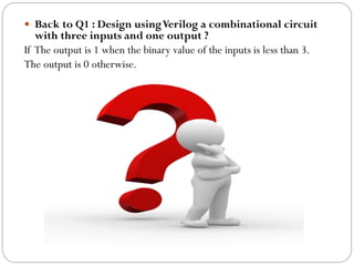  Back to Q1 : Design using Verilog a combinational circuit

with three inputs and one output ?
If The output is 1 when the binary value of the inputs is less than 3.
The output is 0 otherwise.

 