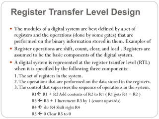 Register Transfer Level Design
 The modules of a digital system are best defined by a set of

registers and the operations (done by some gates) that are
performed on the binary information stored in them. Examples of
 Register operations are shift, count, clear, and load . Registers are
assumed to be the basic components of the digital system.
 A digital system is represented at the register transfer level (RTL)
when it is specified by the following three components:
1. The set of registers in the system.
2. The operations that are performed on the data stored in the registers.
3. The control that supervises the sequence of operations in the system.
R1 R1 + R2 Add contents of R2 to R1 ( R1 gets R1 + R2 )
R3  R3 + 1 Increment R3 by 1 (count upwards)
R4  shr R4 Shift right R4
R5  0 Clear R5 to 0

 