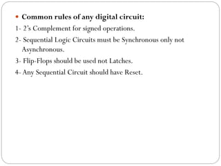  Common rules of any digital circuit:

1- 2’s Complement for signed operations.
2- Sequential Logic Circuits must be Synchronous only not
Asynchronous.
3- Flip-Flops should be used not Latches.
4- Any Sequential Circuit should have Reset.

 