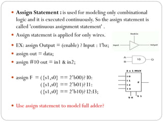  Assign Statement : is used for modeling only combinational

logic and it is executed continuously. So the assign statement is
called 'continuous assignment statement' .
 Assign statement is applied for only wires.
 EX: assign Output = (enable) ? Input : 1'bz;
 assign out = data;
 assign #10 out = in1 & in2;
 assign F = ({s1,s0} == 2’b00)? I0:

({s1,s0} == 2’b01)? I1:
({s1,s0} == 2’b10)? I2:I3;
 Use assign statement to model full adder?

 