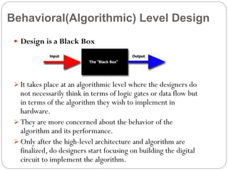Behavioral(Algorithmic) Level Design
 Design is a Black Box

 It takes place at an algorithmic level where the designers do

not necessarily think in terms of logic gates or data flow but
in terms of the algorithm they wish to implement in
hardware.
 They are more concerned about the behavior of the
algorithm and its performance.
 Only after the high-level architecture and algorithm are
finalized, do designers start focusing on building the digital
circuit to implement the algorithm.

 