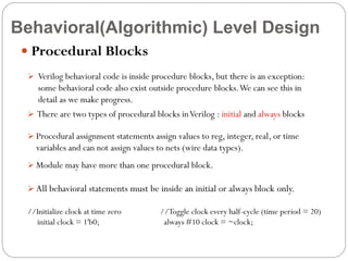 Behavioral(Algorithmic) Level Design
 Procedural Blocks
 Verilog behavioral code is inside procedure blocks, but there is an exception:

some behavioral code also exist outside procedure blocks. We can see this in
detail as we make progress.
 There are two types of procedural blocks in Verilog : initial and always blocks
 Procedural assignment statements assign values to reg, integer, real, or time

variables and can not assign values to nets (wire data types).
 Module may have more than one procedural block.

 All behavioral statements must be inside an initial or always block only.

//Initialize clock at time zero
initial clock = 1'b0;

//Toggle clock every half-cycle (time period = 20)
always #10 clock = ~clock;

 