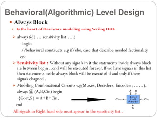 Behavioral(Algorithmic) Level Design
 Always Block
 Is the heart of Hardware modeling using Verilog HDL

 always @(…..sensitivity list…..)

begin
//behavioral constructs e.g if/else, case that describe needed fuctionality
end
 Sensitivity list : Without any signals in it the statements inside always block
i.e between begin .. end will be executed forever. If we have signals in this list
then statements inside always block will be executed if and only if these
signals chagned .
 Modeling Combinational Circuits e.g(Muxes, Decoders, Encoders, ……).
always @ (A,B,Cin) begin
{Cout,S} = A+B+Cin;
end
All signals in Right hand side must appear in the sensitivity list .

 