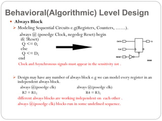 Behavioral(Algorithmic) Level Design
 Always Block
 Modeling Sequential Circuits e.g(Registers, Counters, ……).

always @ (posedge Clock, negedeg Reset) begin
if( !Reset)
Q <= 0;
else
Q <= D;
end
Clock and Asynchronous signals must appear in the sensitivity list .
 Design may have any number of always block e.g we can model every register in an

independent always block.
always @(posedge clk)
R2 = R1;

always @(posedge clk)
R4 = R3;

different always blocks are working independent on each other .
always @(posedge clk) blocks run in some undefined sequence.

 