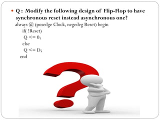  Q : Modify the following design of Flip-Flop to have

synchronous reset instead asynchronous one?
always @ (posedge Clock, negedeg Reset) begin
if( !Reset)
Q <= 0;
else
Q <= D;
end

 
