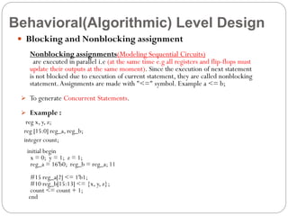 Behavioral(Algorithmic) Level Design
 Blocking and Nonblocking assignment
Nonblocking assignments(Modeling Sequential Circuits)

are executed in parallel i.e (at the same time e.g all registers and flip-flops must
update their outputs at the same moment). Since the execution of next statement
is not blocked due to execution of current statement, they are called nonblocking
statement. Assignments are made with "<=" symbol. Example a <= b;
 To generate Concurrent Statements.
 Example :

reg x, y, z;
reg [15:0] reg_a, reg_b;
integer count;
initial begin
x = 0; y = 1; z = 1;
reg_a = 16'b0; reg_b = reg_a; 11
#15 reg_a[2] <= 1'b1;
#10 reg_b[15:13] <= {x, y, z};
count <= count + 1;
end

 