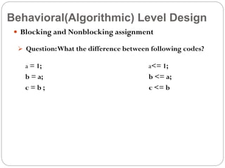 Behavioral(Algorithmic) Level Design
 Blocking and Nonblocking assignment
 Question: What the difference between following codes?

a = 1;
b = a;
c=b;

a<= 1;
b <= a;
c <= b

 