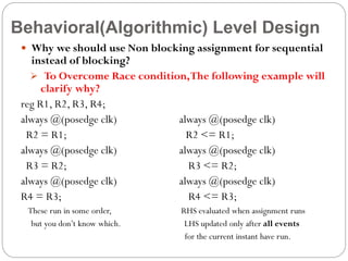 Behavioral(Algorithmic) Level Design
 Why we should use Non blocking assignment for sequential

instead of blocking?
 To Overcome Race condition, The following example will
clarify why?
reg R1, R2, R3, R4;
always @(posedge clk)
always @(posedge clk)
R2 = R1;
R2 <= R1;
always @(posedge clk)
always @(posedge clk)
R3 = R2;
R3 <= R2;
always @(posedge clk)
always @(posedge clk)
R4 = R3;
R4 <= R3;
These run in some order,
but you don’t know which.

RHS evaluated when assignment runs
LHS updated only after all events
for the current instant have run.

 