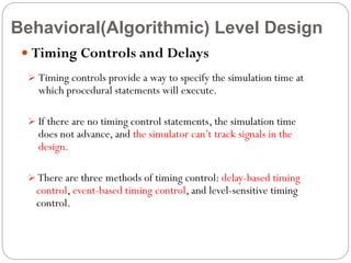 Behavioral(Algorithmic) Level Design
 Timing Controls and Delays
 Timing controls provide a way to specify the simulation time at

which procedural statements will execute.

 If there are no timing control statements, the simulation time

does not advance, and the simulator can’t track signals in the
design.

 There are three methods of timing control: delay-based timing

control, event-based timing control, and level-sensitive timing
control.

 
