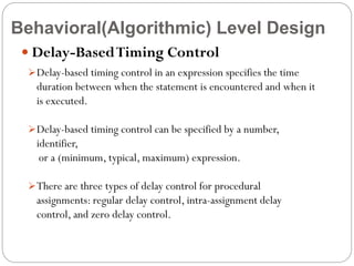 Behavioral(Algorithmic) Level Design
 Delay-Based Timing Control
 Delay-based timing control in an expression specifies the time

duration between when the statement is encountered and when it
is executed.
 Delay-based timing control can be specified by a number,

identifier,
or a (minimum, typical, maximum) expression.
 There are three types of delay control for procedural

assignments: regular delay control, intra-assignment delay
control, and zero delay control.

 