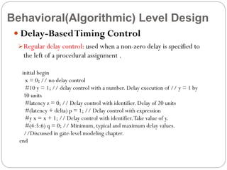 Behavioral(Algorithmic) Level Design
 Delay-Based Timing Control
 Regular delay control: used when a non-zero delay is specified to

the left of a procedural assignment .
initial begin
x = 0; // no delay control
#10 y = 1; // delay control with a number. Delay execution of // y = 1 by
10 units
#latency z = 0; // Delay control with identifier. Delay of 20 units
#(latency + delta) p = 1; // Delay control with expression
#y x = x + 1; // Delay control with identifier. Take value of y.
#(4:5:6) q = 0; // Minimum, typical and maximum delay values.
//Discussed in gate-level modeling chapter.
end

 