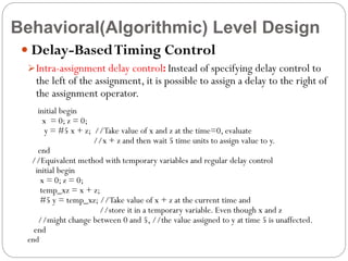 Behavioral(Algorithmic) Level Design
 Delay-Based Timing Control
 Intra-assignment delay control: Instead of specifying delay control to

the left of the assignment, it is possible to assign a delay to the right of
the assignment operator.

initial begin
x = 0; z = 0;
y = #5 x + z; //Take value of x and z at the time=0, evaluate
//x + z and then wait 5 time units to assign value to y.
end
//Equivalent method with temporary variables and regular delay control
initial begin
x = 0; z = 0;
temp_xz = x + z;
#5 y = temp_xz; //Take value of x + z at the current time and
//store it in a temporary variable. Even though x and z
//might change between 0 and 5, //the value assigned to y at time 5 is unaffected.
end

end

 