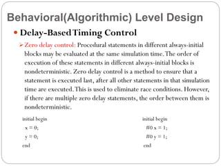 Behavioral(Algorithmic) Level Design
 Delay-Based Timing Control
 Zero delay control: Procedural statements in different always-initial

blocks may be evaluated at the same simulation time. The order of
execution of these statements in different always-initial blocks is
nondeterministic. Zero delay control is a method to ensure that a
statement is executed last, after all other statements in that simulation
time are executed. This is used to eliminate race conditions. However,
if there are multiple zero delay statements, the order between them is
nondeterministic.
initial begin

initial begin

x = 0;

#0 x = 1;

y = 0;

#0 y = 1;

end

end

 