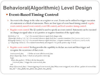 Behavioral(Algorithmic) Level Design
 Event-Based Timing Control
 An event is the change in the value on a register or a net. Events can be utilized to trigger execution

of a statement or a block of statements. There are four types of event-based timing control: regular
event control, named event control, event OR control, and level-sensitive timing control.
 Regular event control:The @ symbol is used to specify an event control. Statements can be executed

on changes in signal value or at a positive or negative transition of the signal value.
@(clock) q = d;
//q = d is executed whenever signal clock changes value
@(posedge clock) q = d; //q = d is executed whenever signal clock does , a positive transition ( 0 to 1,x or z, x to 1, z to 1 )
@(negedge clock) q = d; //q = d is executed whenever signal clock does , a negative transition ( 1 to 0,x or z, x to 0, z to 0)
q = @(posedge clock) d; //d is evaluated immediately and assigned //to q at the positive edge of clock.

 Regular event control: Verilog provides the capability to declare an event and then trigger and

recognize the occurrence of that event .
event received_data;
//Define an event called received_data
always @(posedge clock) //check at each positive clock edge
begin
if(last_data_packet) //If this is the last data packet
->received_data; //trigger the event received_data
end
always @(received_data) //Await triggering of event received_data, When event is triggered, store all four , packets of received data
data_buf = {data_pkt[0], data_pkt[1], data_pkt[2], data_pkt[3]};

 