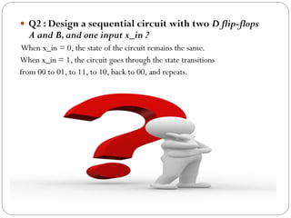  Q2 : Design a sequential circuit with two D flip-flops

A and B, and one input x_in ?

When x_in = 0, the state of the circuit remains the same.
When x_in = 1, the circuit goes through the state transitions
from 00 to 01, to 11, to 10, back to 00, and repeats.

 
