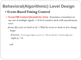 Behavioral(Algorithmic) Level Design
 Event-Based Timing Control
 Event OR Control (Sensitivity List) : Sometimes a transition on

any one of multiple signals //A level-sensitive latch with asynchronous
reset .
always @( reset or clock or d) //Wait for reset or clock or d to change
begin
if (reset) //if reset signal is high, set q to 0. q = 1'b0; else if(clock) //if clock is high, latch
input q = d;

end

 