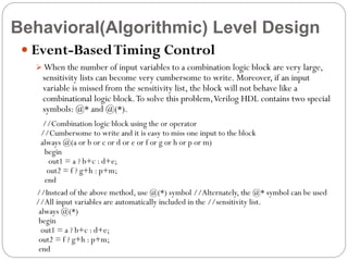 Behavioral(Algorithmic) Level Design
 Event-Based Timing Control
 When the number of input variables to a combination logic block are very large,

sensitivity lists can become very cumbersome to write. Moreover, if an input
variable is missed from the sensitivity list, the block will not behave like a
combinational logic block. To solve this problem, Verilog HDL contains two special
symbols: @* and @(*).

//Combination logic block using the or operator
//Cumbersome to write and it is easy to miss one input to the block
always @(a or b or c or d or e or f or g or h or p or m)
begin
out1 = a ? b+c : d+e;
out2 = f ? g+h : p+m;
end
//Instead of the above method, use @(*) symbol //Alternately, the @* symbol can be used
//All input variables are automatically included in the //sensitivity list.
always @(*)
begin
out1 = a ? b+c : d+e;
out2 = f ? g+h : p+m;
end

 
