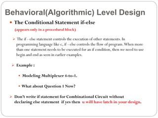Behavioral(Algorithmic) Level Design
 The Conditional Statement if-else
(appears only in a procedural block)
 The if - else statement controls the execution of other statements. In

programming language like c, if - else controls the flow of program. When more
than one statement needs to be executed for an if condition, then we need to use
begin and end as seen in earlier examples.
 Example :
 Modeling Multiplexer 4-to-1.
 What about Question 1 Now?
 Don’t write if statement for Combinational Circuit without

declaring else statement if yes then u will have latch in your design.

 