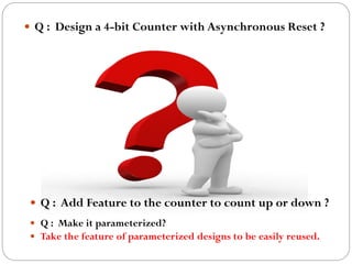  Q : Design a 4-bit Counter with Asynchronous Reset ?

 Q : Add Feature to the counter to count up or down ?
 Q : Make it parameterized?
 Take the feature of parameterized designs to be easily reused.

 