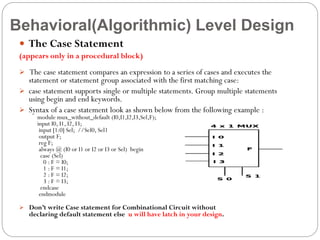 Behavioral(Algorithmic) Level Design
 The Case Statement
(appears only in a procedural block)
 The case statement compares an expression to a series of cases and executes the

statement or statement group associated with the first matching case:
 case statement supports single or multiple statements. Group multiple statements
using begin and end keywords.
 Syntax of a case statement look as shown below from the following example :
module mux_without_default (I0,I1,I2,I3,Sel,F);
input I0, I1, I2, I3;
input [1:0] Sel; //Sel0, Sel1
output F;
reg F;
always @ (I0 or I1 or I2 or I3 or Sel) begin
case (Sel)
0 : F = I0;
1 : F = I1;
2 : F = I2;
3 : F = I3;
endcase
endmodule

 Don’t write Case statement for Combinational Circuit without

declaring default statement else u will have latch in your design.

 