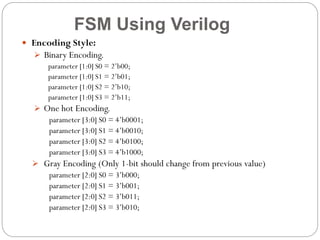 FSM Using Verilog
 Encoding Style:
 Binary Encoding.
parameter [1:0] S0 = 2’b00;
parameter [1:0] S1 = 2’b01;
parameter [1:0] S2 = 2’b10;
parameter [1:0] S3 = 2’b11;
 One hot Encoding.
parameter [3:0] S0 = 4’b0001;
parameter [3:0] S1 = 4’b0010;
parameter [3:0] S2 = 4’b0100;
parameter [3:0] S3 = 4’b1000;
 Gray Encoding (Only 1-bit should change from previous value)
parameter [2:0] S0 = 3’b000;
parameter [2:0] S1 = 3’b001;
parameter [2:0] S2 = 3’b011;
parameter [2:0] S3 = 3’b010;

 