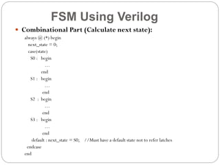FSM Using Verilog
 Combinational Part (Calculate next state):
always @ (*) begin
next_state = 0;
case(state)
S0 : begin
…
end
S1 : begin
…
end
S2 : begin
…
end
S3 : begin
…
end
default : next_state = S0; //Must have a default state not to refer latches
endcase
end

 