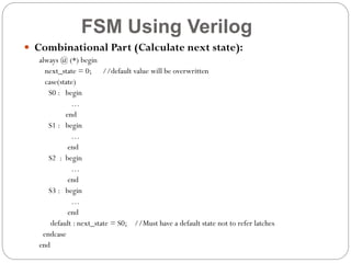 FSM Using Verilog
 Combinational Part (Calculate next state):
always @ (*) begin
next_state = 0; //default value will be overwritten
case(state)
S0 : begin
…
end
S1 : begin
…
end
S2 : begin
…
end
S3 : begin
…
end
default : next_state = S0; //Must have a default state not to refer latches
endcase
end

 