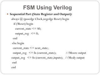 FSM Using Verilog
 Sequential Part (State Register and Output):

always @ (posedge Clock,negedge Reset) begin
if (!Reset) begin
current_state <= S0;
output_reg <= 0;
end
else begin
current_state <= next_state;
output_reg <= fn (current_state);
//Moore output
output_reg <= fn (current_state,inputs); //Mealy output
end
end

 