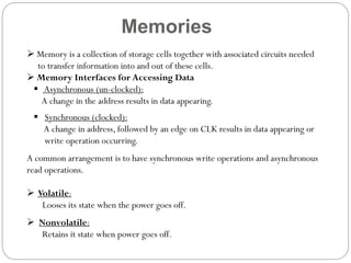 Memories
 Memory is a collection of storage cells together with associated circuits needed
to transfer information into and out of these cells.
 Memory Interfaces for Accessing Data
 Asynchronous (un-clocked):
A change in the address results in data appearing.
 Synchronous (clocked):
A change in address, followed by an edge on CLK results in data appearing or
write operation occurring.
A common arrangement is to have synchronous write operations and asynchronous
read operations.
 Volatile:
Looses its state when the power goes off.
 Nonvolatile:
Retains it state when power goes off.

 