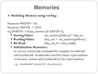 Memories
 Modeling Memory using verilog :

Parameter WIDTH = 10;
Parameter DEPTH = 1024
reg [WIDTH -1:0] my_memory [0: DEPTH-1];
 Storing Values
my_memory[address] = data_in;
 Reading Values
data_out = my_memory[address] ;
 Bit Read
data_out_0 = data_out[0];
 Initialization Memories :
we can use system task (command for compiler) $readmemb
and $readmemh. $readmemb is used for binary representation
of memory content and $readmemh for hex representation.
e.g : $readmemh("memory.list", my_memory);

 