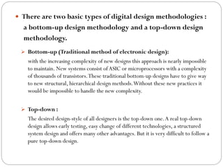  There are two basic types of digital design methodologies :

a bottom-up design methodology and a top-down design
methodology.
 Bottom-up (Traditional method of electronic design):

with the increasing complexity of new designs this approach is nearly impossible
to maintain. New systems consist of ASIC or microprocessors with a complexity
of thousands of transistors. These traditional bottom-up designs have to give way
to new structural, hierarchical design methods. Without these new practices it
would be impossible to handle the new complexity.
 Top-down :

The desired design-style of all designers is the top-down one. A real top-down
design allows early testing, easy change of different technologies, a structured
system design and offers many other advantages. But it is very difficult to follow a
pure top-down design.

 